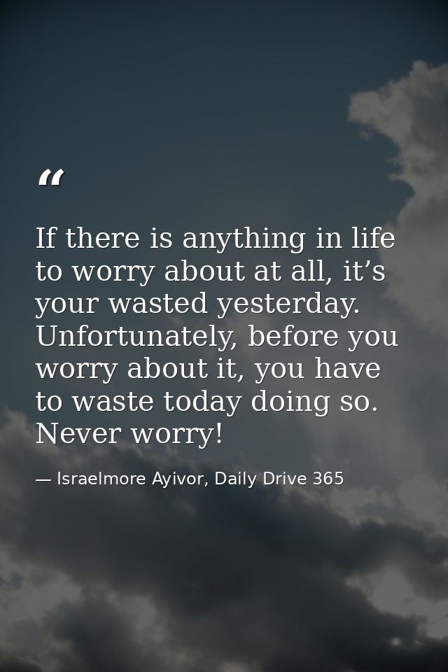 If there is anything in life to worry about at all, it’s your wasted yesterday. Unfortunately, before you worry about it — Israelmore Ayivor, Daily Drive 365
