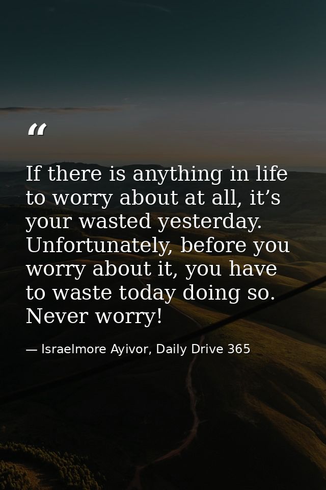 If there is anything in life to worry about at all, it’s your wasted yesterday. Unfortunately, before you worry about it — Israelmore Ayivor, Daily Drive 365