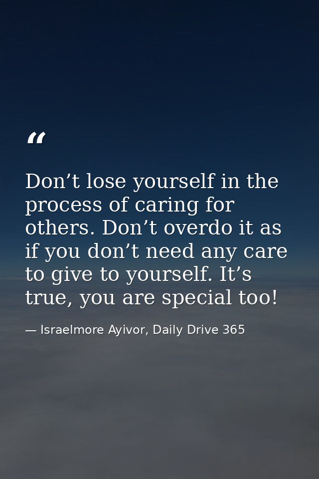 Don’t lose yourself in the process of caring for others. Don’t overdo it as if you don’t need any care to give to yourse — Israelmore Ayivor, Daily Drive 365