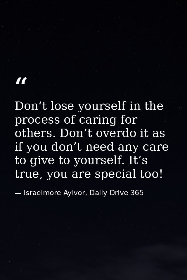 Don’t lose yourself in the process of caring for others. Don’t overdo it as if you don’t need any care to give to yourse — Israelmore Ayivor, Daily Drive 365