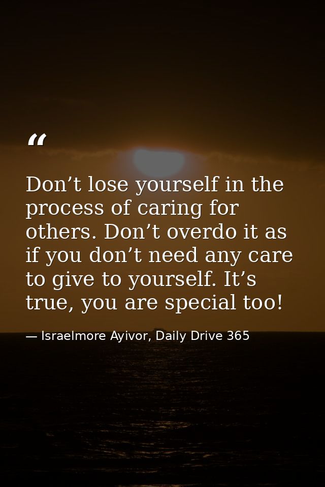 Don’t lose yourself in the process of caring for others. Don’t overdo it as if you don’t need any care to give to yourse — Israelmore Ayivor, Daily Drive 365