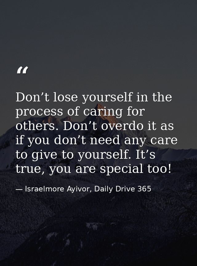 Don’t lose yourself in the process of caring for others. Don’t overdo it as if you don’t need any care to give to yourse — Israelmore Ayivor, Daily Drive 365