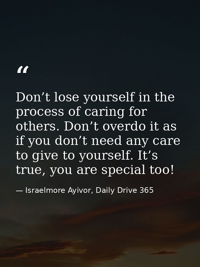 Don’t lose yourself in the process of caring for others. Don’t overdo it as if you don’t need any care to give to yourse — Israelmore Ayivor, Daily Drive 365