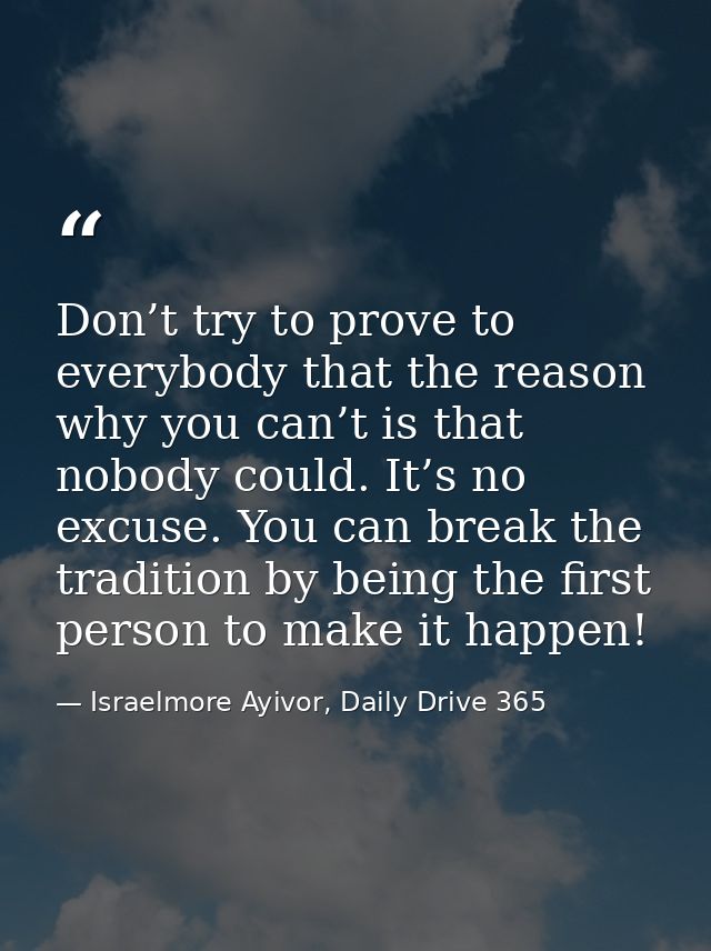 Don’t try to prove to everybody that the reason why you can’t is that nobody could. It’s no excuse. You can break the tr — Israelmore Ayivor, Daily Drive 365