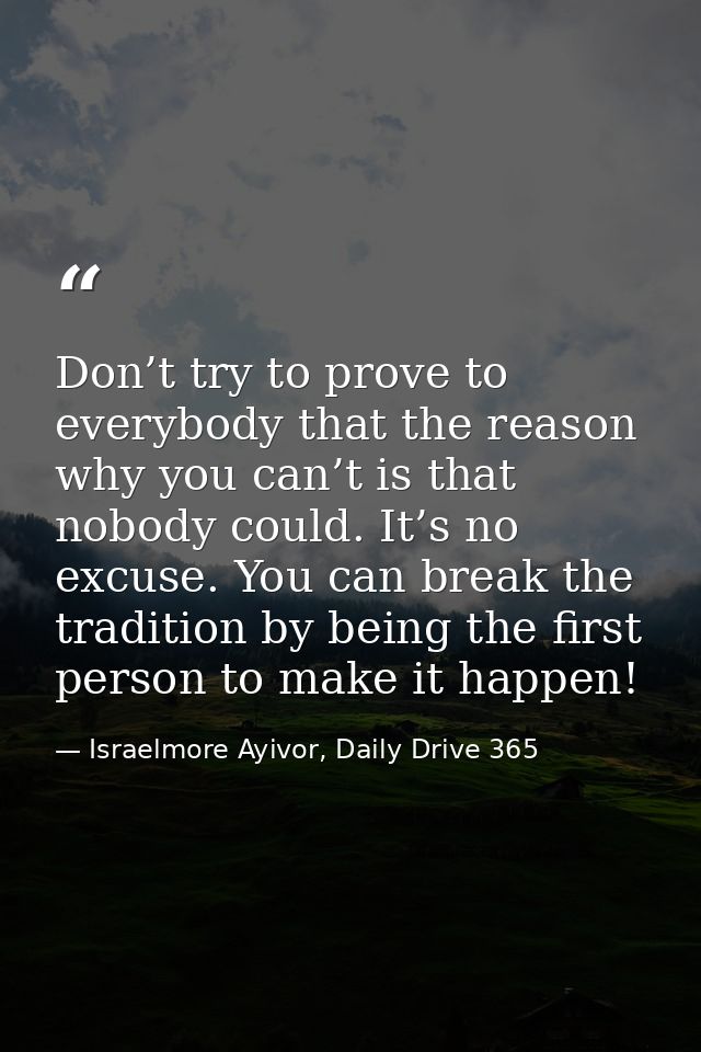 Don’t try to prove to everybody that the reason why you can’t is that nobody could. It’s no excuse. You can break the tr — Israelmore Ayivor, Daily Drive 365