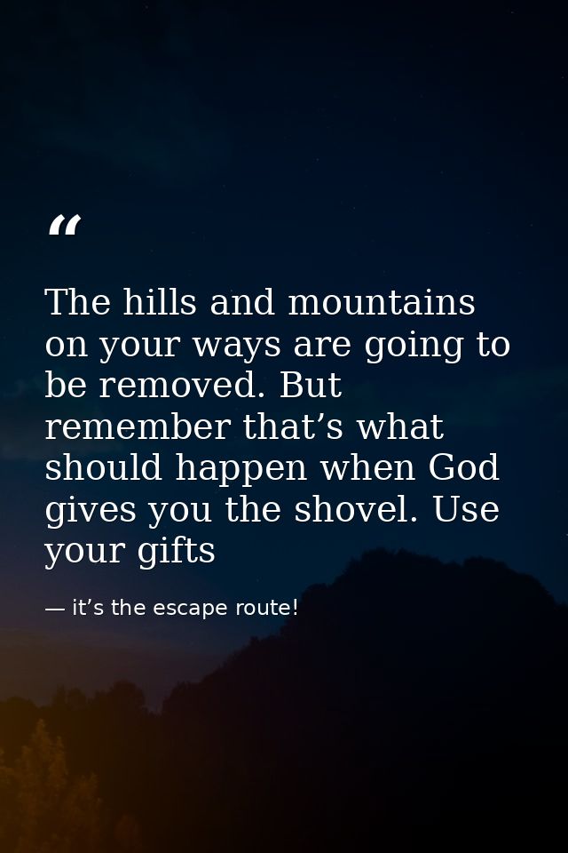 The hills and mountains on your ways are going to be removed. But remember that’s what should happen when God gives you  — it’s the escape route!