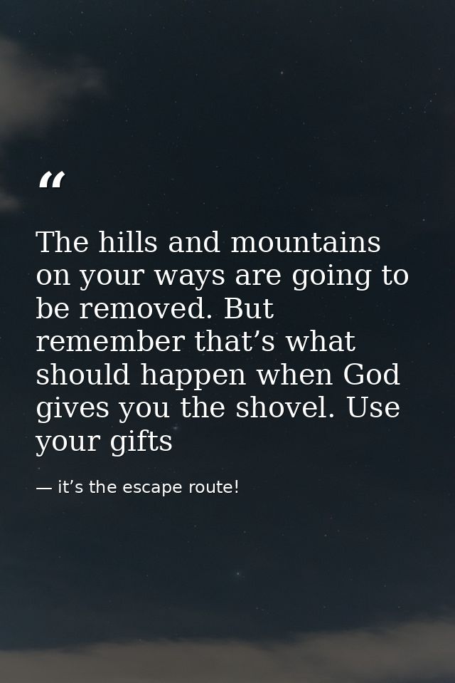 The hills and mountains on your ways are going to be removed. But remember that’s what should happen when God gives you  — it’s the escape route!