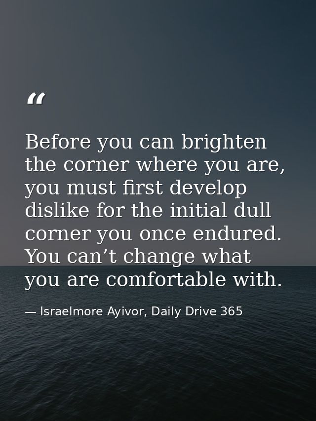 Before you can brighten the corner where you are, you must first develop dislike for the initial dull corner you once en — Israelmore Ayivor, Daily Drive 365