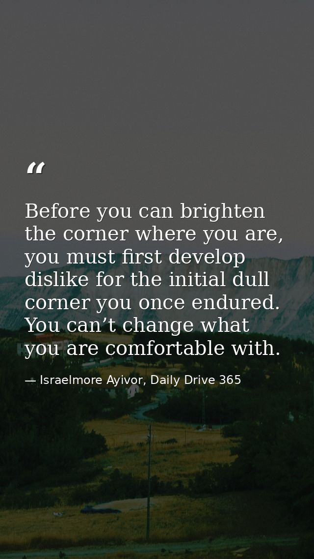 Before you can brighten the corner where you are, you must first develop dislike for the initial dull corner you once en — Israelmore Ayivor, Daily Drive 365