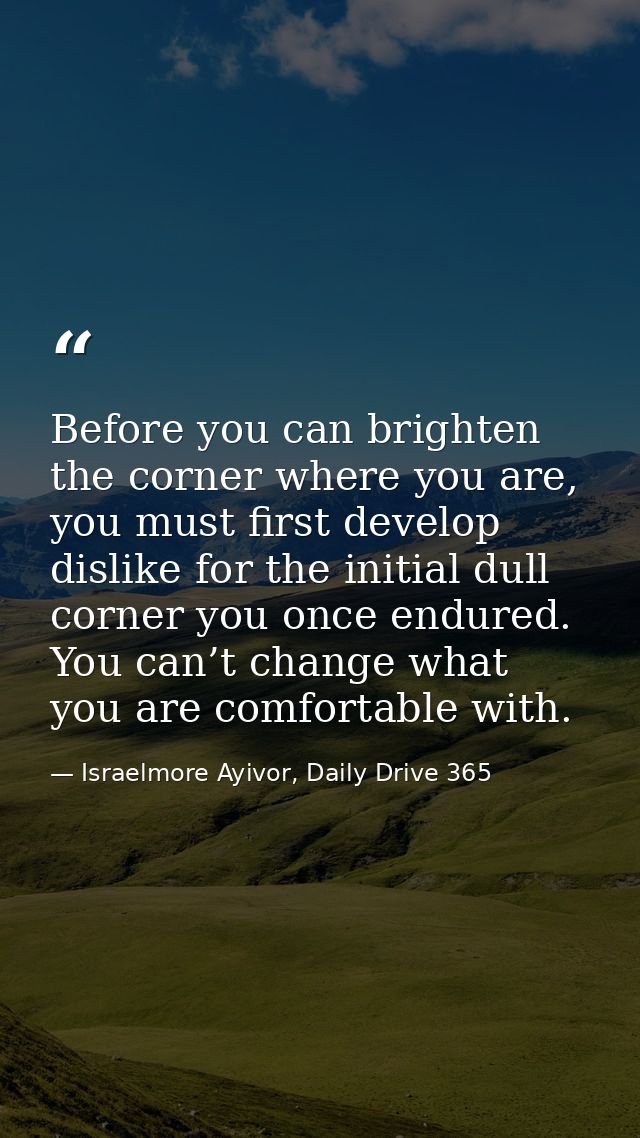 Before you can brighten the corner where you are, you must first develop dislike for the initial dull corner you once en — Israelmore Ayivor, Daily Drive 365