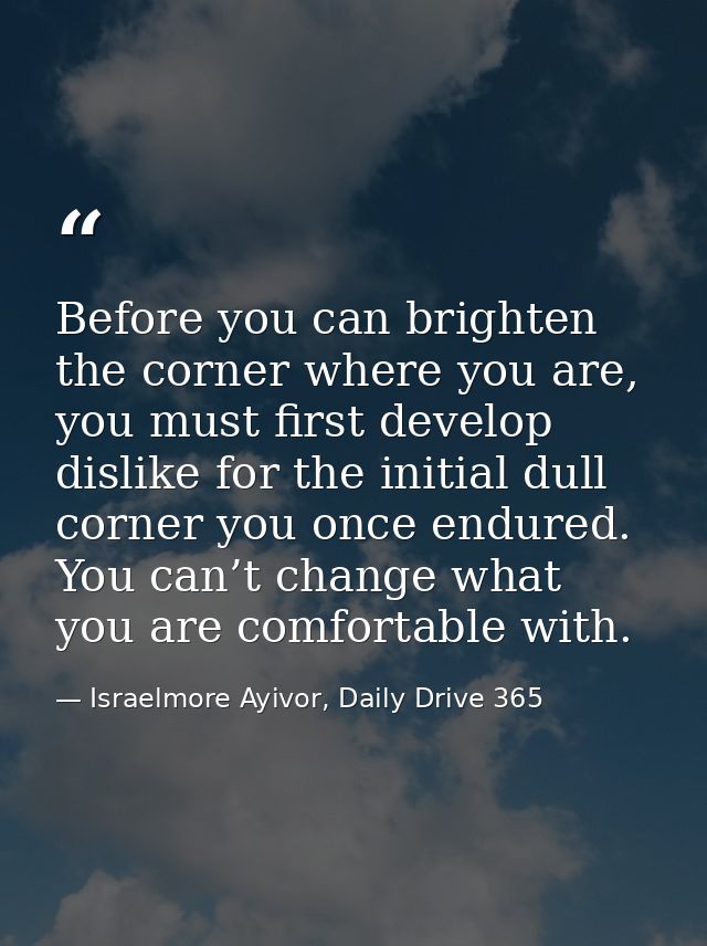 Before you can brighten the corner where you are, you must first develop dislike for the initial dull corner you once en — Israelmore Ayivor, Daily Drive 365