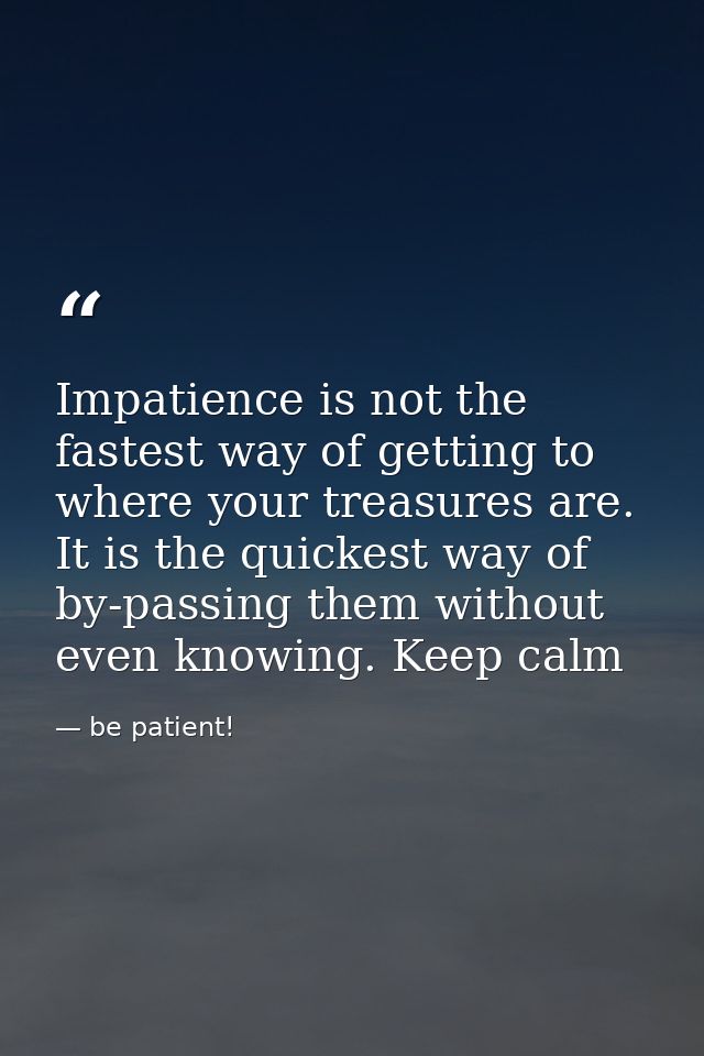 Impatience is not the fastest way of getting to where your treasures are. It is the quickest way of by-passing them with — be patient!