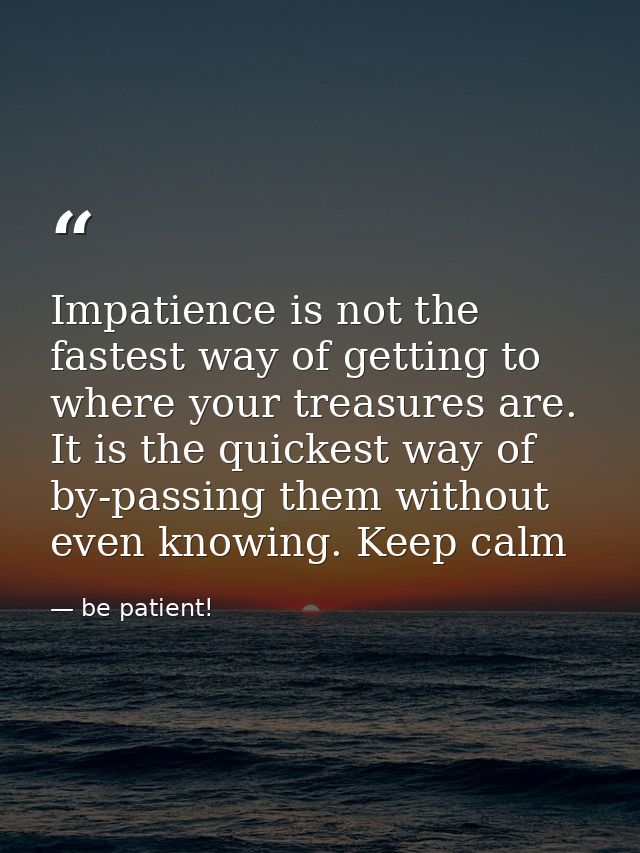 Impatience is not the fastest way of getting to where your treasures are. It is the quickest way of by-passing them with — be patient!