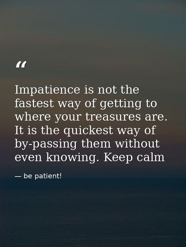 Impatience is not the fastest way of getting to where your treasures are. It is the quickest way of by-passing them with — be patient!