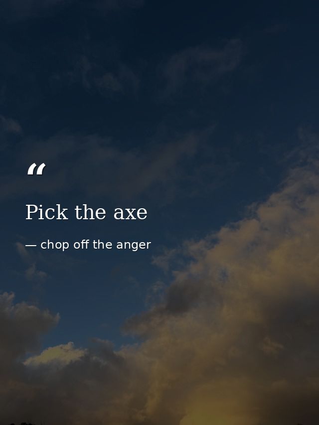 Pick the axe — chop off the anger