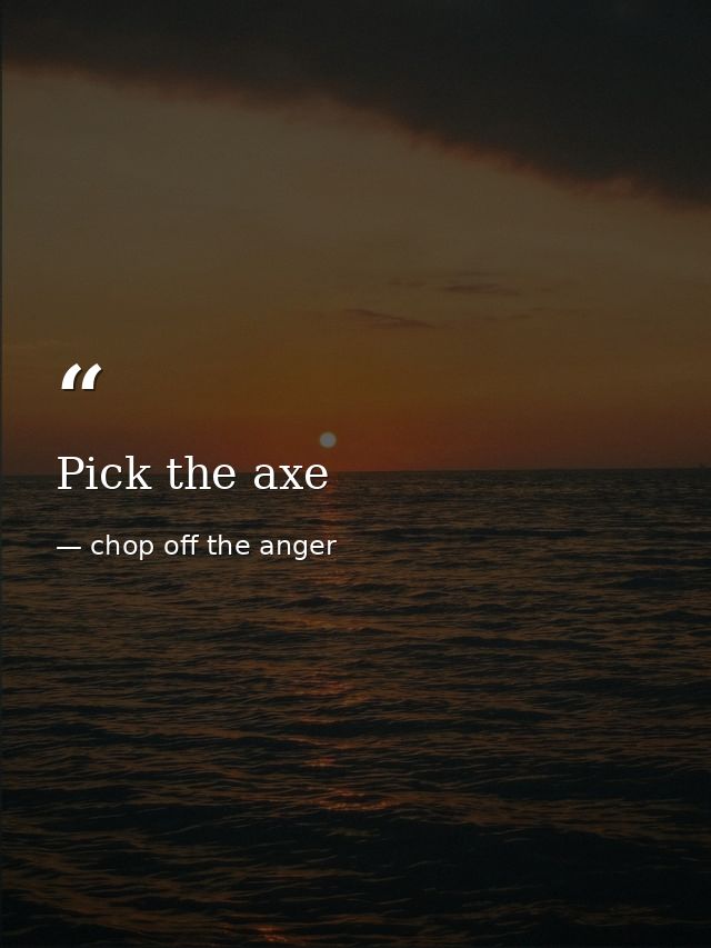 Pick the axe — chop off the anger