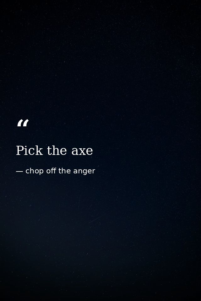 Pick the axe — chop off the anger