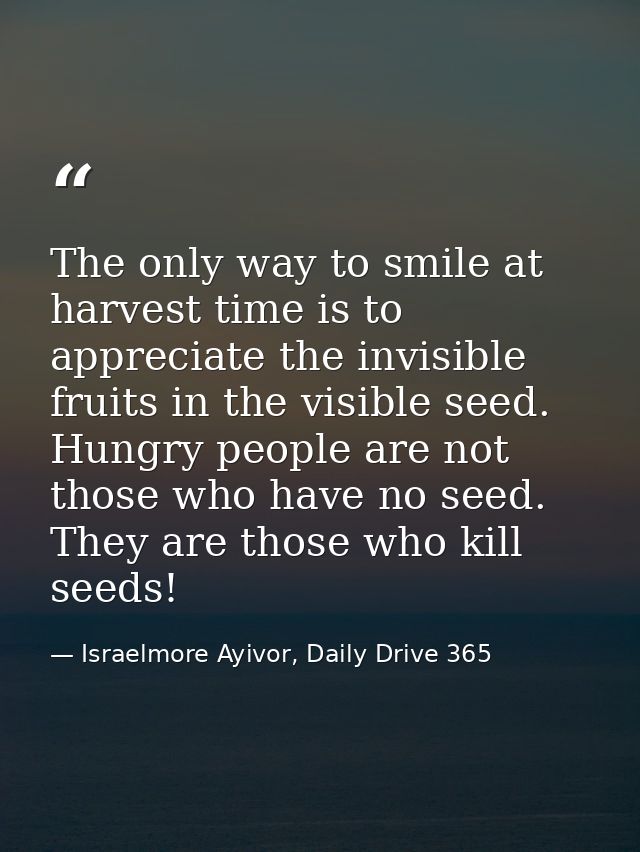 The only way to smile at harvest time is to appreciate the invisible fruits in the visible seed. Hungry people are not t — Israelmore Ayivor, Daily Drive 365