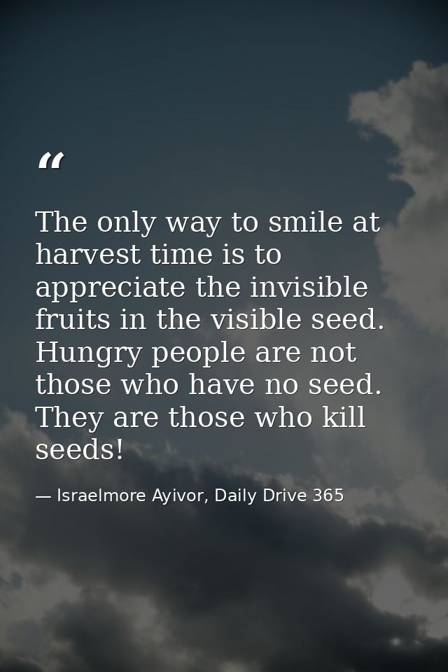 The only way to smile at harvest time is to appreciate the invisible fruits in the visible seed. Hungry people are not t — Israelmore Ayivor, Daily Drive 365