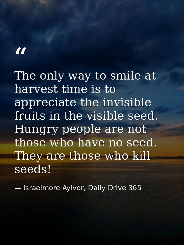 The only way to smile at harvest time is to appreciate the invisible fruits in the visible seed. Hungry people are not t — Israelmore Ayivor, Daily Drive 365