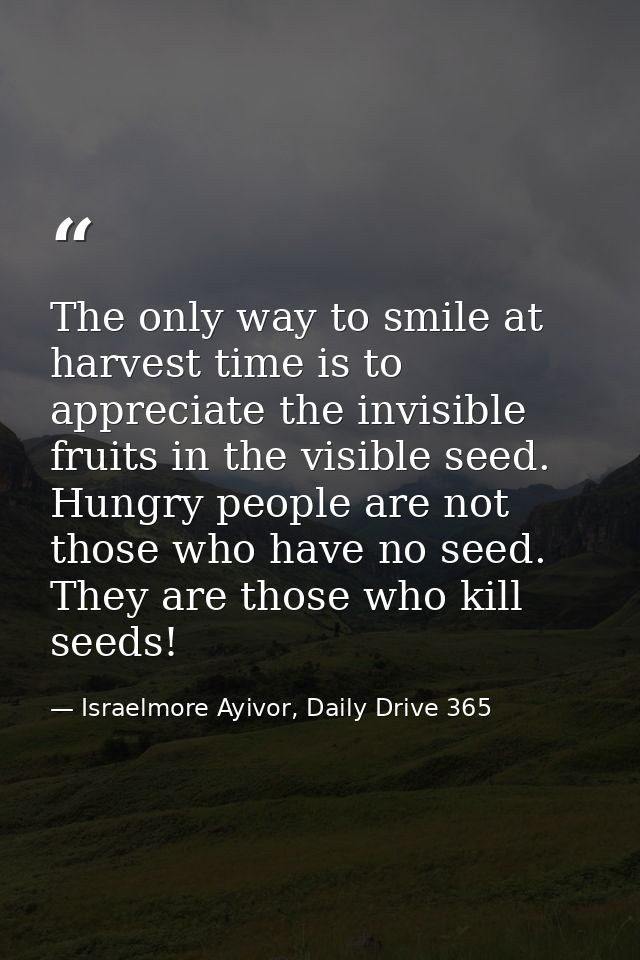 The only way to smile at harvest time is to appreciate the invisible fruits in the visible seed. Hungry people are not t — Israelmore Ayivor, Daily Drive 365