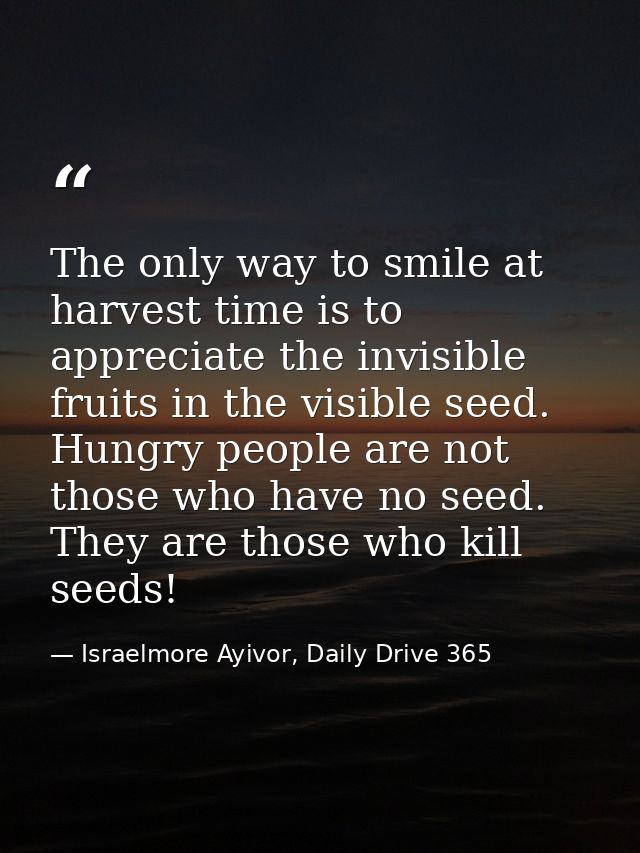The only way to smile at harvest time is to appreciate the invisible fruits in the visible seed. Hungry people are not t — Israelmore Ayivor, Daily Drive 365
