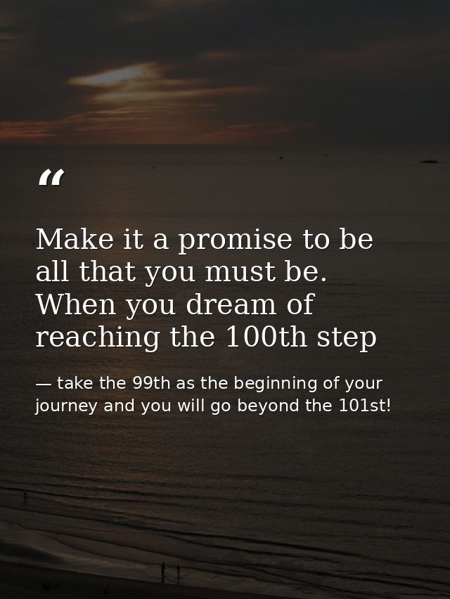 Make it a promise to be all that you must be. When you dream of reaching the 100th step — take the 99th as the beginning of your journey and you will go beyond the 101st!