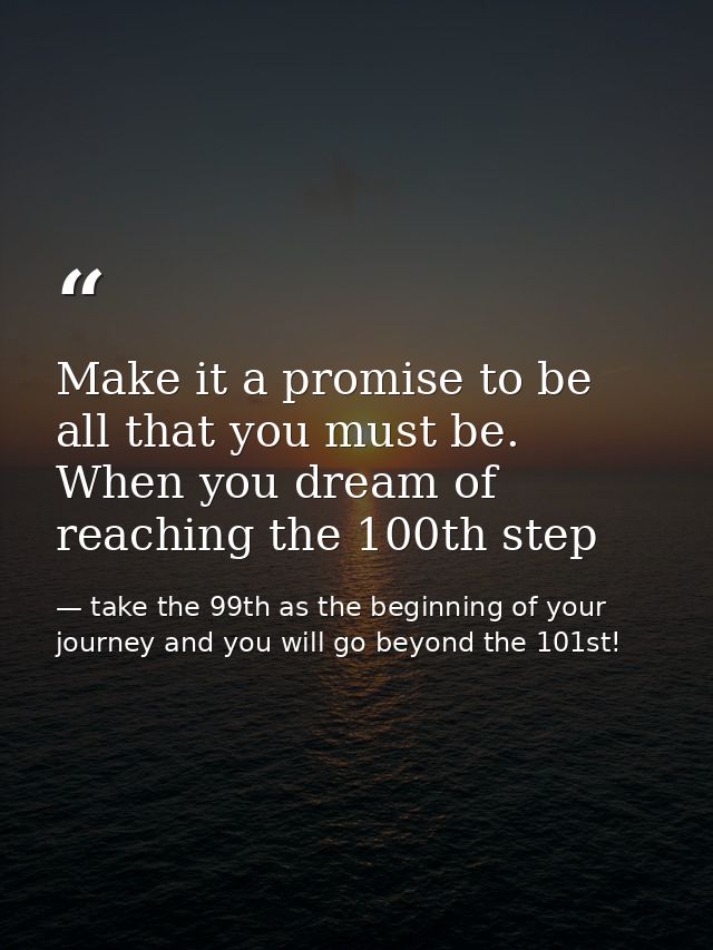 Make it a promise to be all that you must be. When you dream of reaching the 100th step — take the 99th as the beginning of your journey and you will go beyond the 101st!