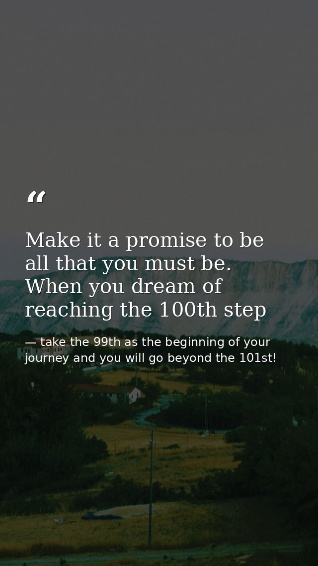 Make it a promise to be all that you must be. When you dream of reaching the 100th step — take the 99th as the beginning of your journey and you will go beyond the 101st!