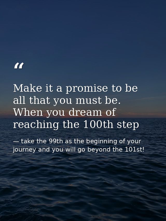 Make it a promise to be all that you must be. When you dream of reaching the 100th step — take the 99th as the beginning of your journey and you will go beyond the 101st!