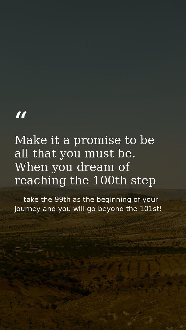 Make it a promise to be all that you must be. When you dream of reaching the 100th step — take the 99th as the beginning of your journey and you will go beyond the 101st!