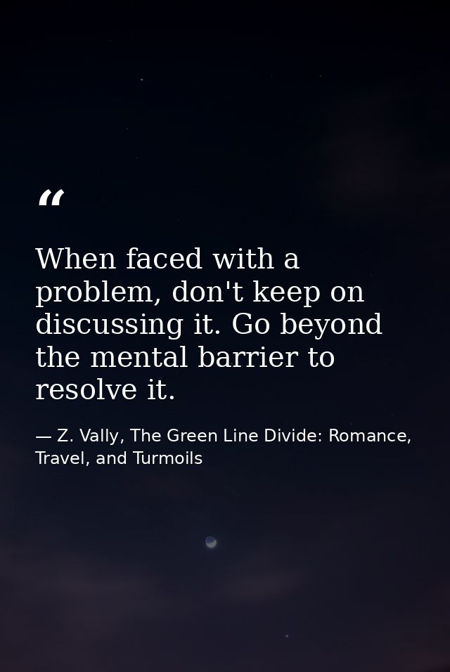 When faced with a problem, don't keep on discussing it. Go beyond the mental barrier to resolve it. — Z. Vally, The Green Line Divide: Romance, Travel, and Turmoils