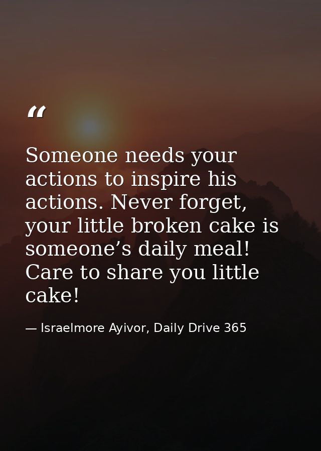 Someone needs your actions to inspire his actions. Never forget, your little broken cake is someone’s daily meal! Care t — Israelmore Ayivor, Daily Drive 365