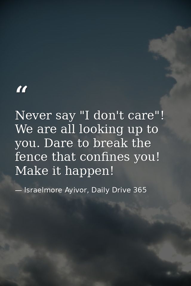 Never say "I don't care"! We are all looking up to you. Dare to break the fence that confines you! Make it happen! — Israelmore Ayivor, Daily Drive 365