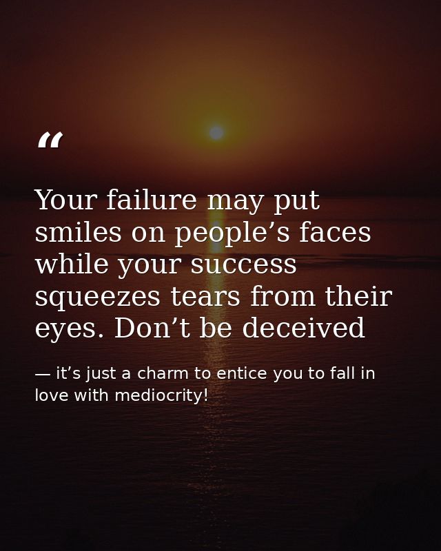 Your failure may put smiles on people’s faces while your success squeezes tears from their eyes. Don’t be deceived — it’s just a charm to entice you to fall in love with mediocrity!