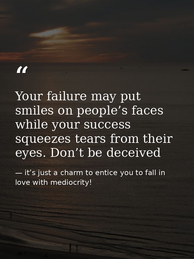 Your failure may put smiles on people’s faces while your success squeezes tears from their eyes. Don’t be deceived — it’s just a charm to entice you to fall in love with mediocrity!