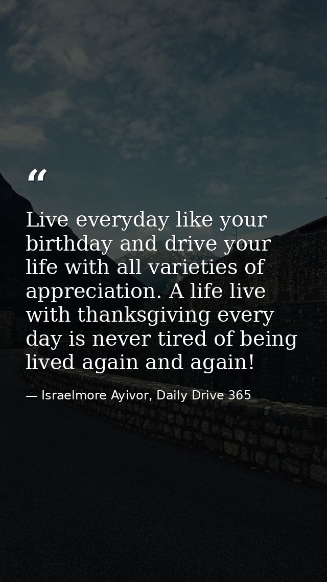 Live everyday like your birthday and drive your life with all varieties of appreciation. A life live with thanksgiving e — Israelmore Ayivor, Daily Drive 365