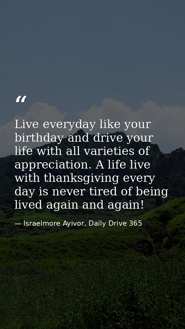 Live everyday like your birthday and drive your life with all varieties of appreciation. A life live with thanksgiving e — Israelmore Ayivor, Daily Drive 365