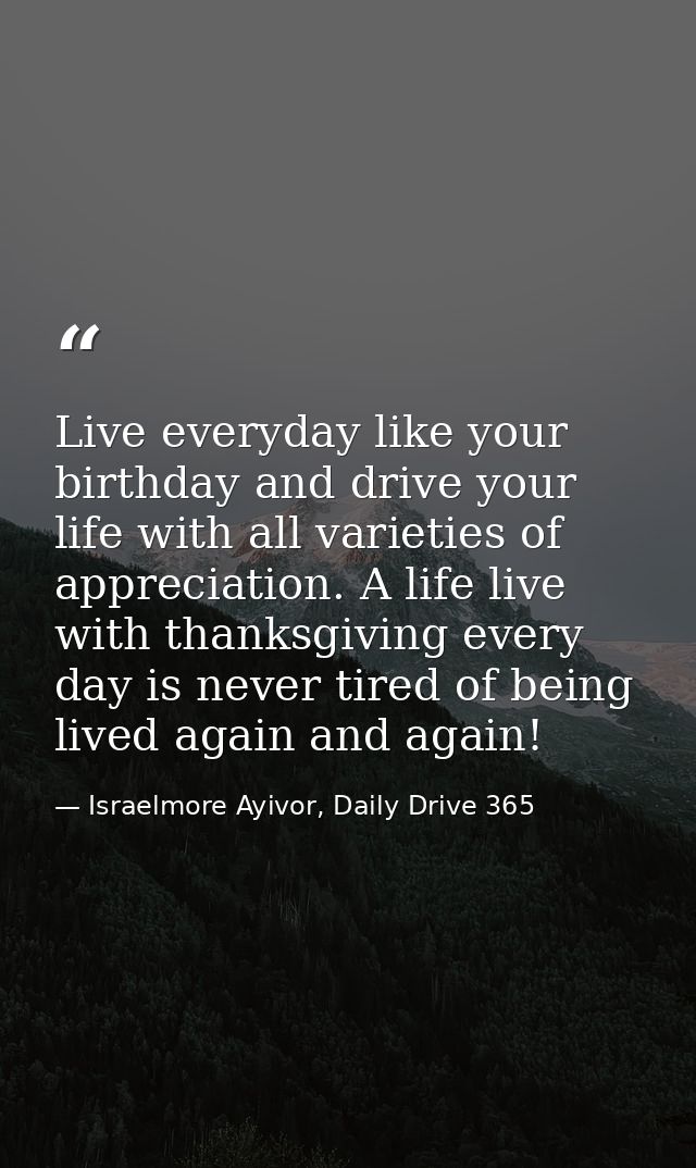 Live everyday like your birthday and drive your life with all varieties of appreciation. A life live with thanksgiving e — Israelmore Ayivor, Daily Drive 365