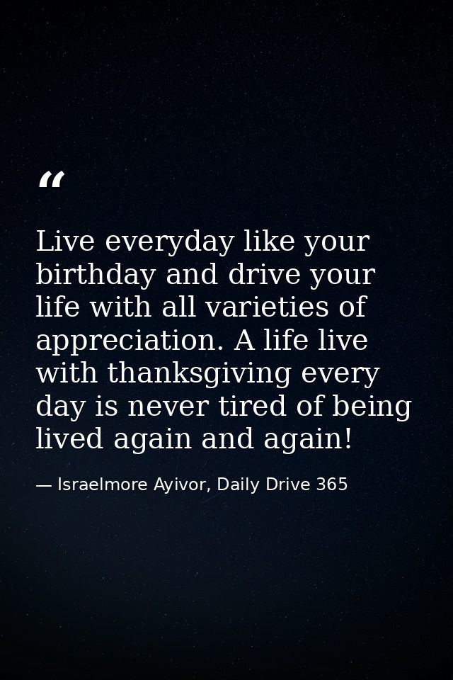 Live everyday like your birthday and drive your life with all varieties of appreciation. A life live with thanksgiving e — Israelmore Ayivor, Daily Drive 365
