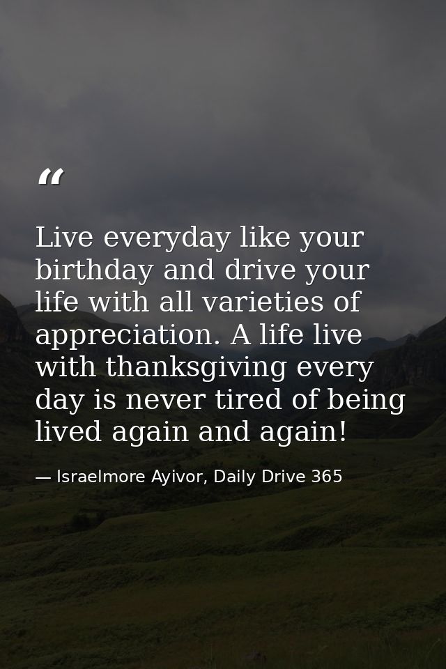 Live everyday like your birthday and drive your life with all varieties of appreciation. A life live with thanksgiving e — Israelmore Ayivor, Daily Drive 365