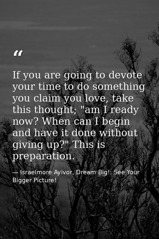 If you are going to devote your time to do something you claim you love, take this thought; "am I ready now? When can I  — Israelmore Ayivor, Dream Big!: See Your Bigger Picture!