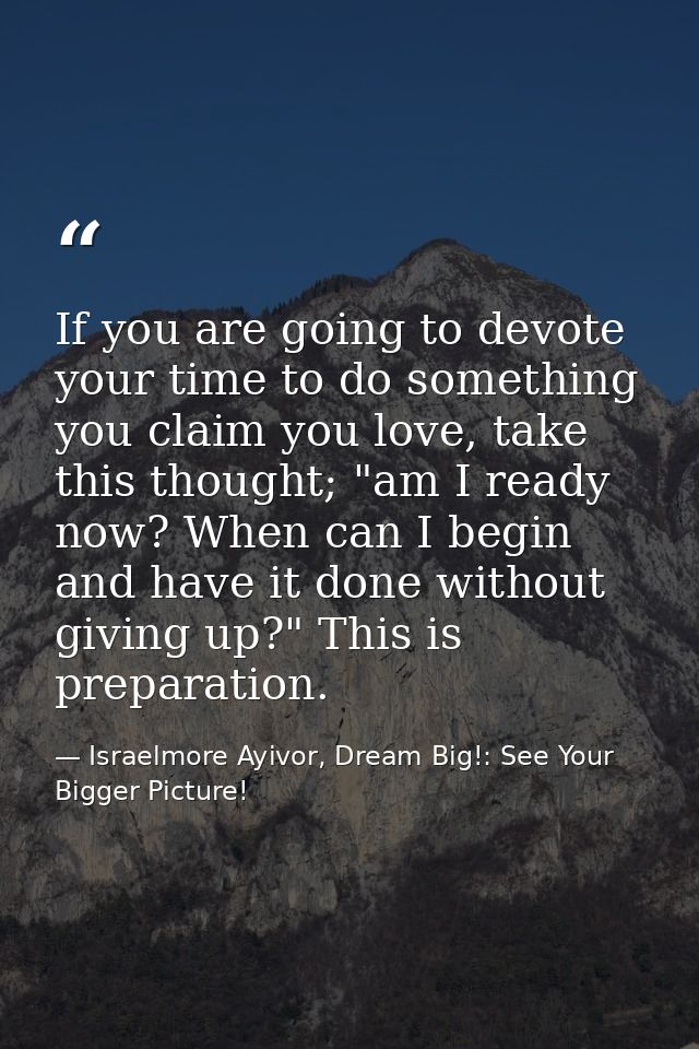 If you are going to devote your time to do something you claim you love, take this thought; "am I ready now? When can I  — Israelmore Ayivor, Dream Big!: See Your Bigger Picture!