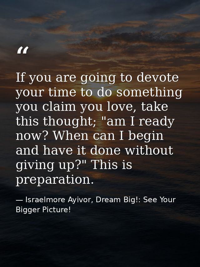 If you are going to devote your time to do something you claim you love, take this thought; "am I ready now? When can I  — Israelmore Ayivor, Dream Big!: See Your Bigger Picture!
