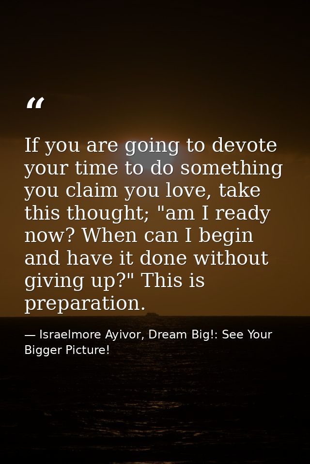 If you are going to devote your time to do something you claim you love, take this thought; "am I ready now? When can I  — Israelmore Ayivor, Dream Big!: See Your Bigger Picture!