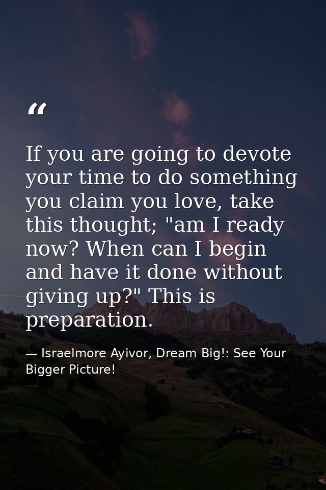 If you are going to devote your time to do something you claim you love, take this thought; "am I ready now? When can I  — Israelmore Ayivor, Dream Big!: See Your Bigger Picture!