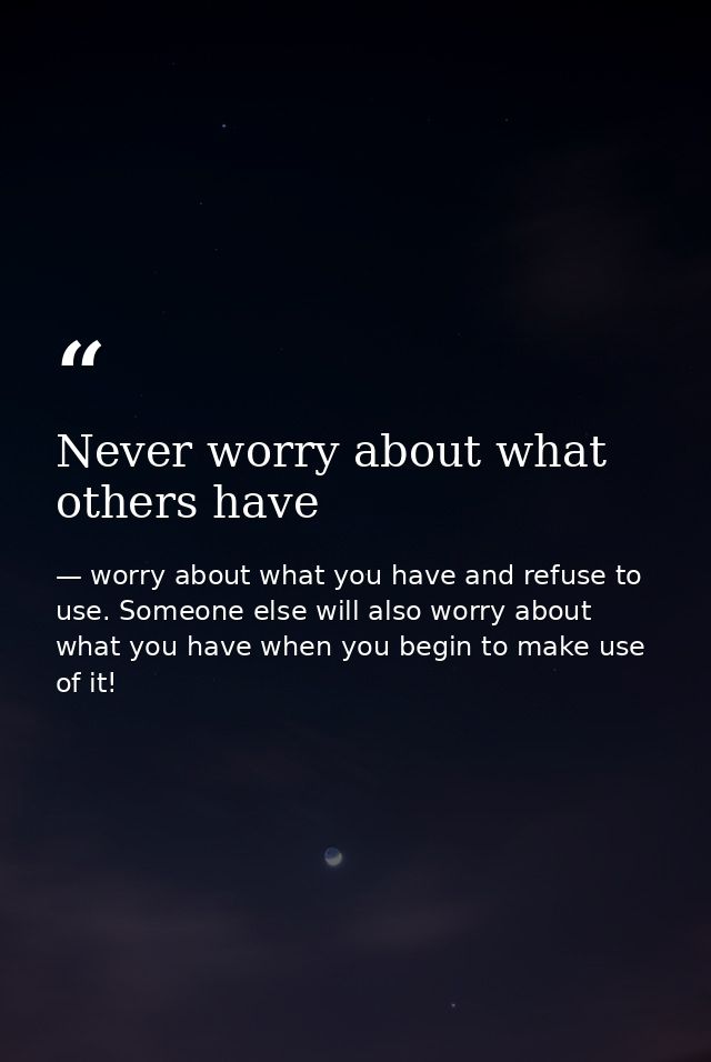 Never worry about what others have — worry about what you have and refuse to use. Someone else will also worry about what you have when you begin to make use of it!