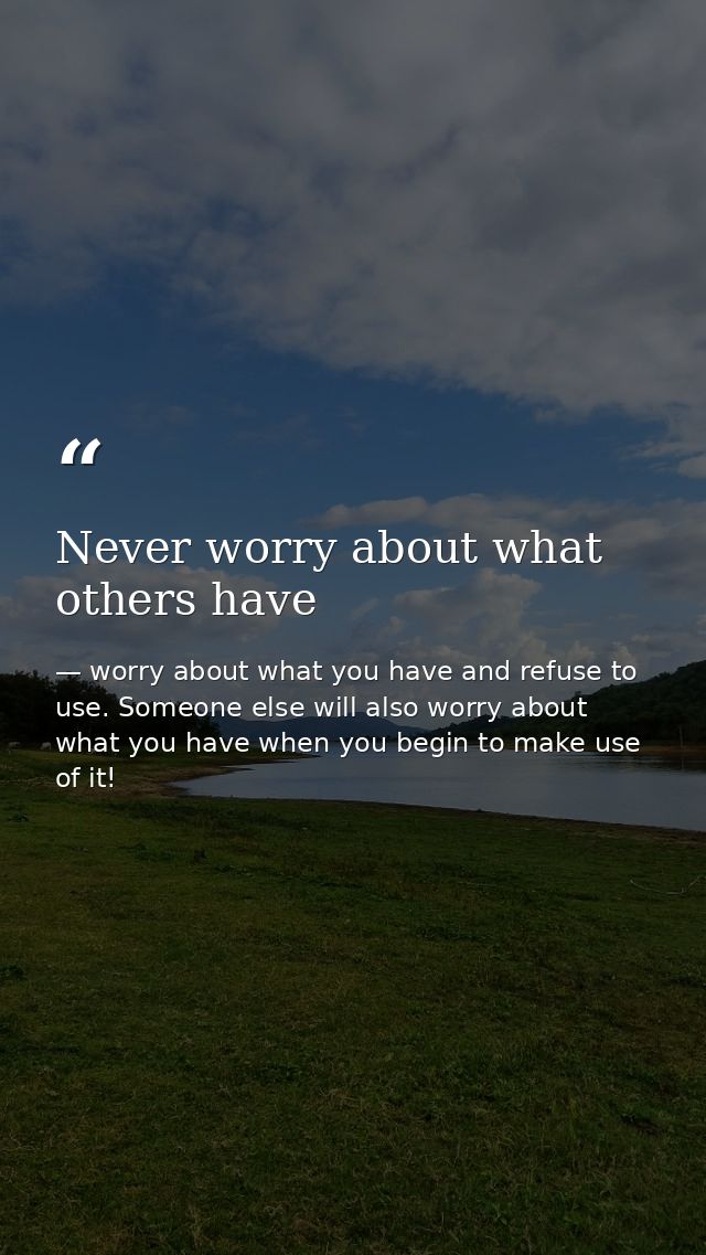 Never worry about what others have — worry about what you have and refuse to use. Someone else will also worry about what you have when you begin to make use of it!