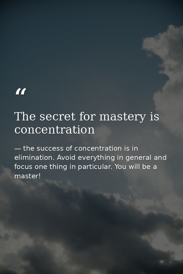 The secret for mastery is concentration — the success of concentration is in elimination. Avoid everything in general and focus one thing in particular. You will be a master!