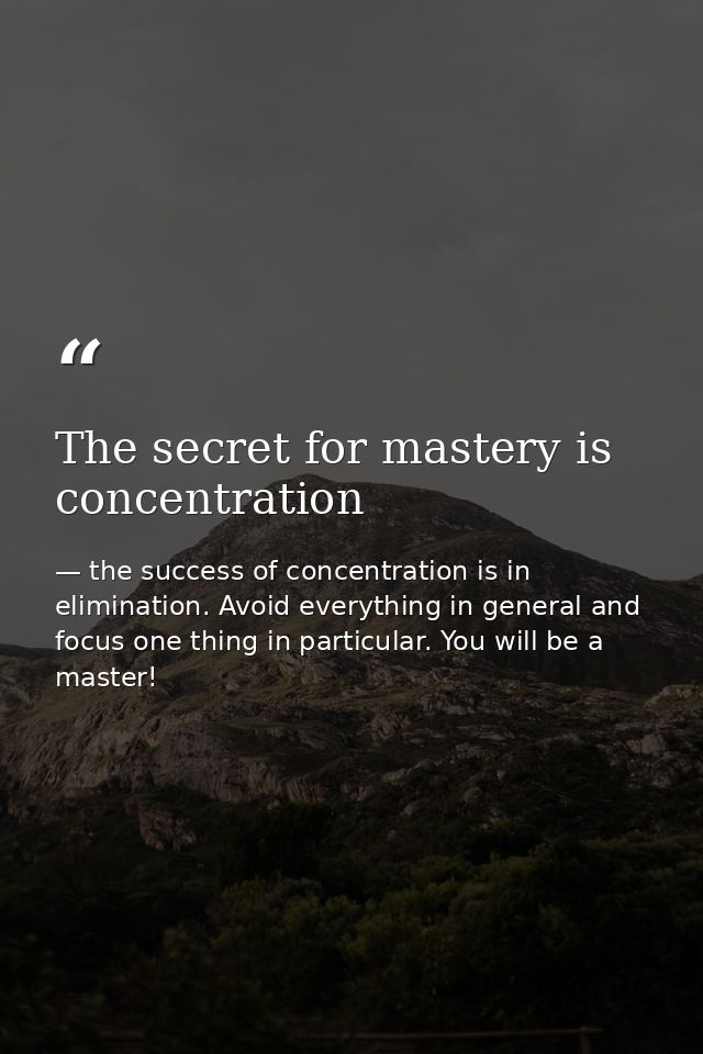The secret for mastery is concentration — the success of concentration is in elimination. Avoid everything in general and focus one thing in particular. You will be a master!